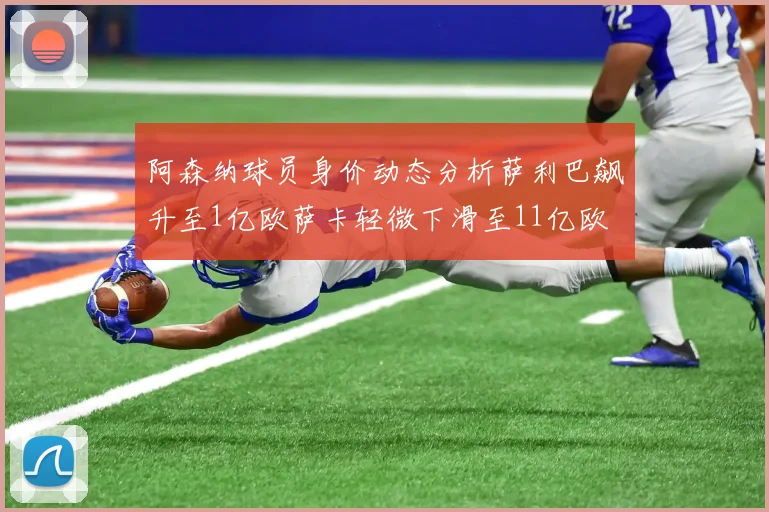 阿森纳球员身价动态分析萨利巴飙升至1亿欧萨卡轻微下滑至11亿欧