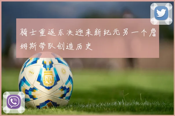 骑士重返东决迎来新纪元另一个詹姆斯带队创造历史