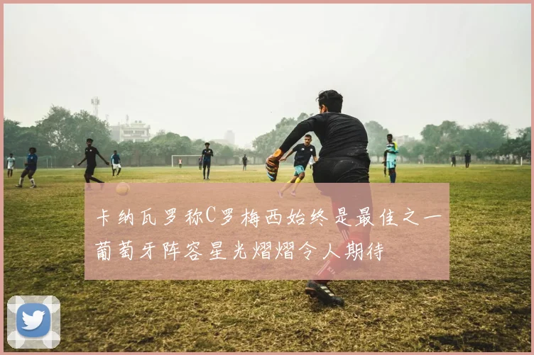 卡纳瓦罗称C罗梅西始终是最佳之一葡萄牙阵容星光熠熠令人期待