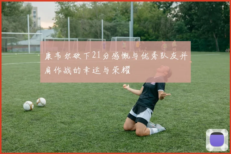 康韦尔砍下21分感慨与优秀队友并肩作战的幸运与荣耀