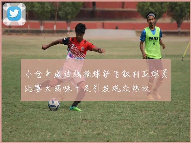 小仓幸成边线抢球铲飞叙利亚球员比赛火药味十足引发观众热议