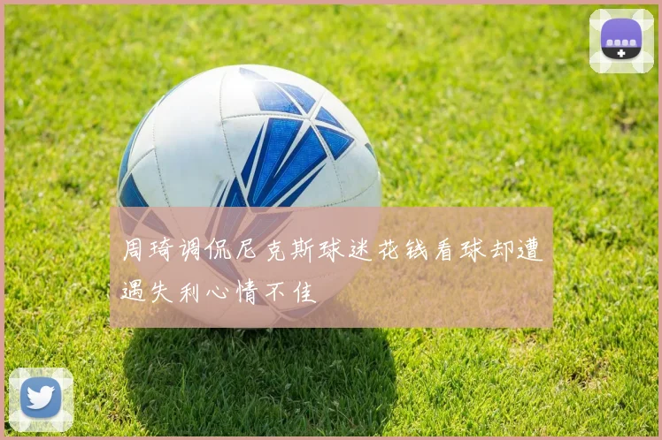 周琦调侃尼克斯球迷花钱看球却遭遇失利心情不佳