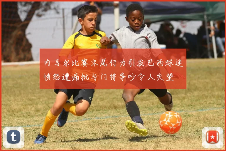 内马尔比赛末尾行为引发巴西球迷愤怒遭痛批与门将争吵令人失望
