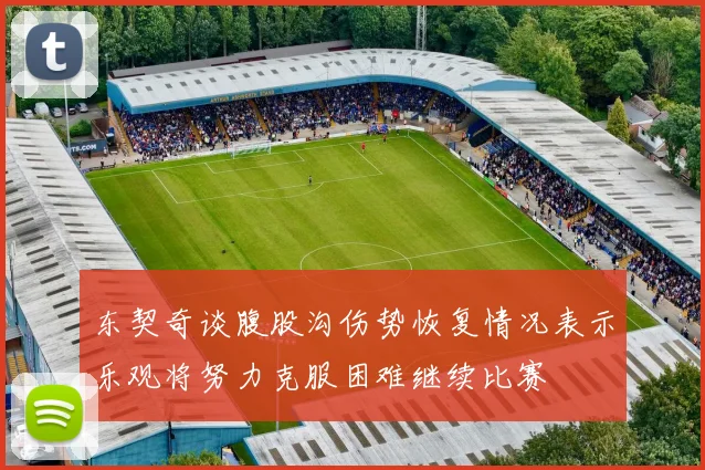 东契奇谈腹股沟伤势恢复情况表示乐观将努力克服困难继续比赛