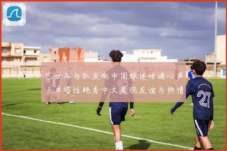 巴坎布与队友向中国球迷传递心声卡库塔惊艳秀中文展现友谊与热情