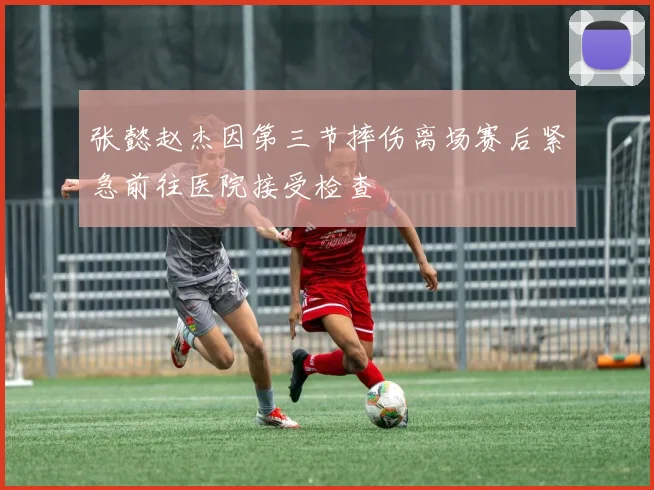 张懿赵杰因第三节摔伤离场赛后紧急前往医院接受检查