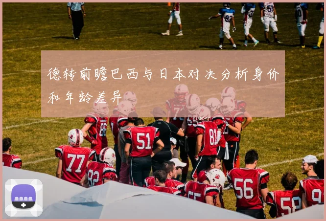 德转前瞻巴西与日本对决分析身价和年龄差异
