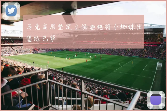 马竞高层坚定立场拒绝将小蜘蛛出售给巴萨