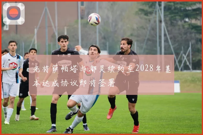 老将萨帕塔与都灵续约至2028年基本达成协议即将签署