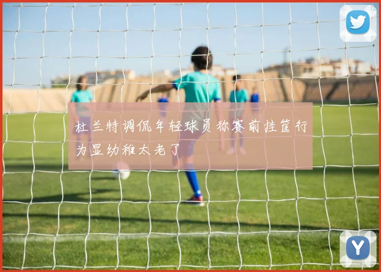 杜兰特调侃年轻球员称赛前挂筐行为显幼稚太老了