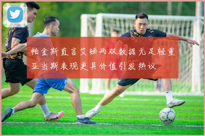 帕金斯直言艾顿两双数据无足轻重亚当斯表现更具价值引发热议