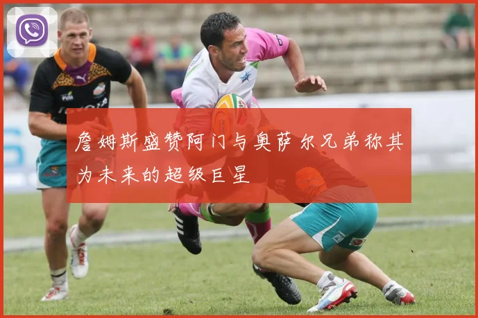 詹姆斯盛赞阿门与奥萨尔兄弟称其为未来的超级巨星