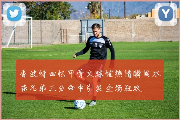 香波特回忆甲骨文球馆热情瞬间水花兄弟三分命中引发全场狂欢